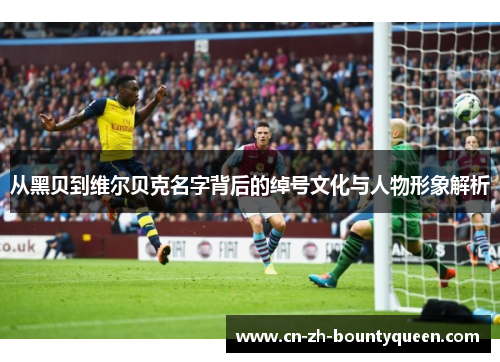 从黑贝到维尔贝克名字背后的绰号文化与人物形象解析 从黑贝到维尔贝克名字背后的绰号文化与人物形象解析