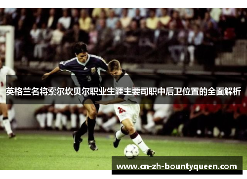 英格兰名将索尔坎贝尔职业生涯主要司职中后卫位置的全面解析