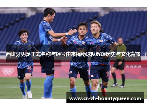 西班牙男足正式名称与绰号由来揭秘球队辉煌历史与文化背景