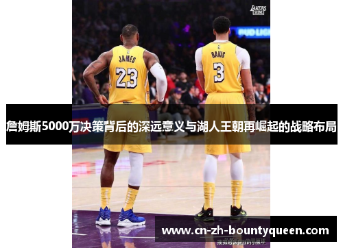 詹姆斯5000万决策背后的深远意义与湖人王朝再崛起的战略布局