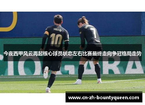 今夜西甲风云再起核心球员状态左右比赛最终走向争冠格局走势