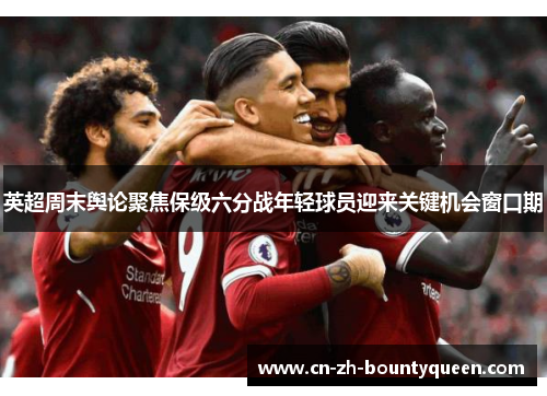 英超周末舆论聚焦保级六分战年轻球员迎来关键机会窗口期 英超周末舆论聚焦保级六分战年轻球员迎来关键机会窗口期