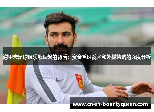 谢里夫足球俱乐部崛起的背后:资金管理战术和外援策略的深度分析 谢里夫足球俱乐部崛起的背后:资金管理战术和外援策略的深度分析