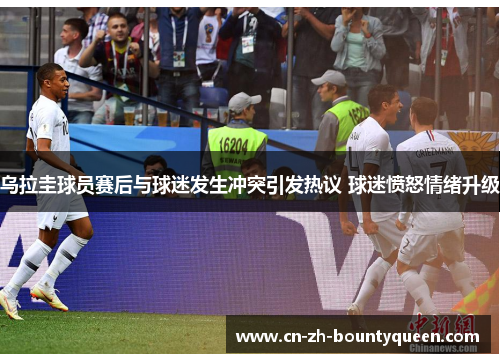 乌拉圭球员赛后与球迷发生冲突引发热议 球迷愤怒情绪升级 乌拉圭球员赛后与球迷发生冲突引发热议 球迷愤怒情绪升级