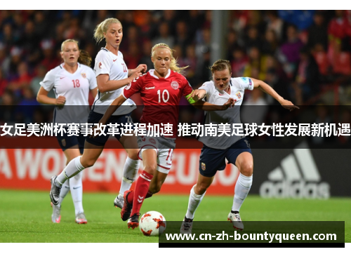 女足美洲杯赛事改革进程加速 推动南美足球女性发展新机遇