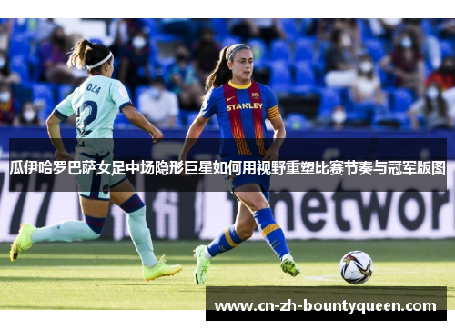 瓜伊哈罗巴萨女足中场隐形巨星如何用视野重塑比赛节奏与冠军版图