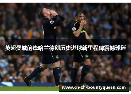 英超曼城前锋哈兰德创历史进球新里程碑震撼球迷