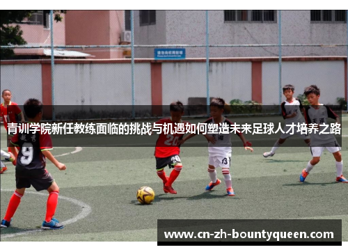 青训学院新任教练面临的挑战与机遇如何塑造未来足球人才培养之路