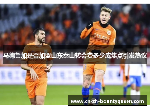 马德鲁加是否加盟山东泰山转会费多少成焦点引发热议