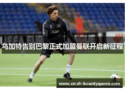 乌加特告别巴黎正式加盟曼联开启新征程