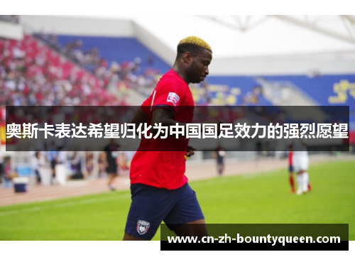 奥斯卡表达希望归化为中国国足效力的强烈愿望 奥斯卡表达希望归化为中国国足效力的强烈愿望